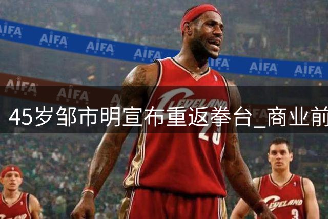 45岁邹市明宣布重返拳台 商业前景与健康引担忧
